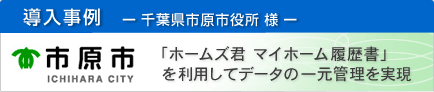 導入事例　－千葉県市原市役所様－　ホームズ君　マイホーム履歴書を利用してデータの一元管理を実現