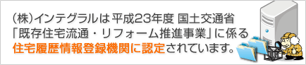  (株)インテグラルは平成23年度 国土交通省 「既存住宅流通・リフォーム推進事業」に係る 住宅履歴情報登録機関に認定されています。