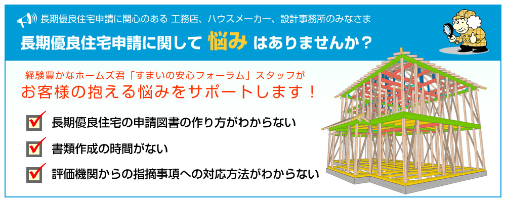 長期優良住宅に関心のある 工務店、ハウスメーカー、設計事務所のみなさま、長期優良住宅　申請に関して悩みはありませんか？
	経験豊かなホームズ君「すまいの安心フォーラム」スタッフがお客様の抱える悩みをサポートします！